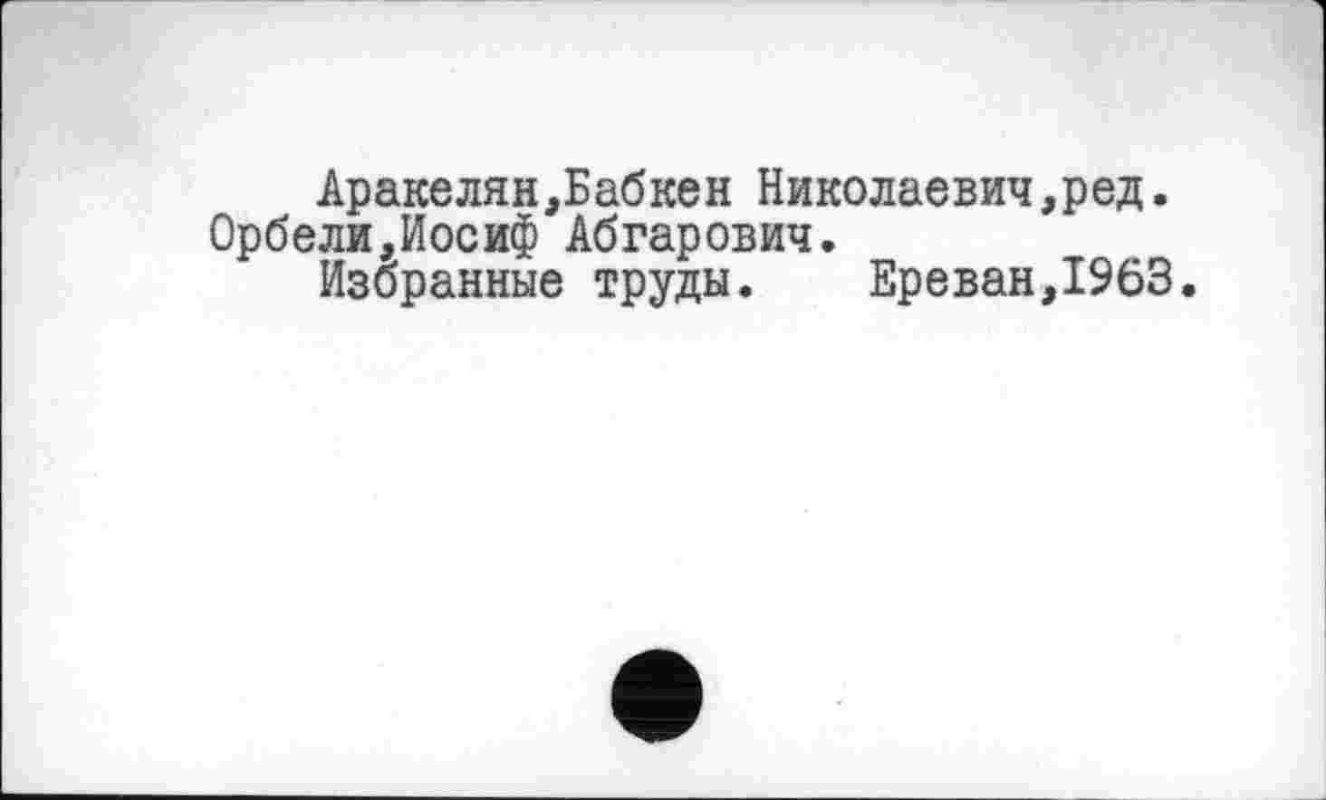 ﻿Аракелян,Бабкен Николаевич,ред. Орбели,Иосиф Абгарович.
Избранные труды.	Ереван,1963.